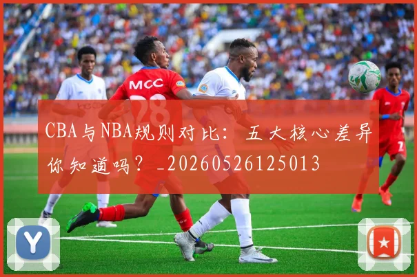 CBA与NBA规则对比：五大核心差异你知道吗？_20260526125013