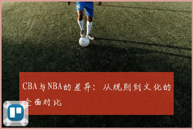 CBA与NBA的差异：从规则到文化的全面对比