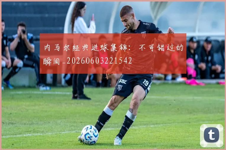 内马尔经典进球集锦：不可错过的瞬间_20260603221542
