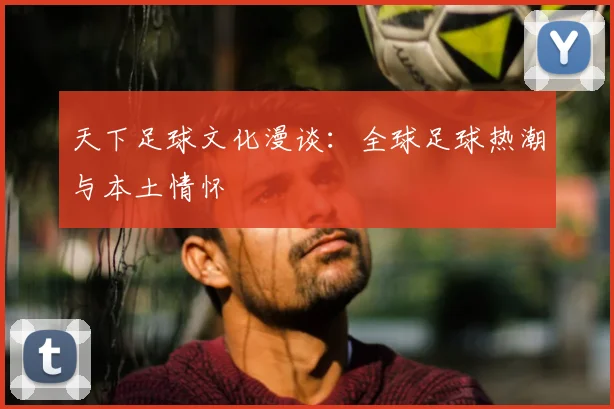 天下足球文化漫谈:全球足球热潮与本土情怀