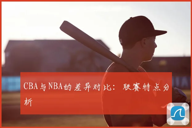 CBA与NBA的差异对比：联赛特点分析