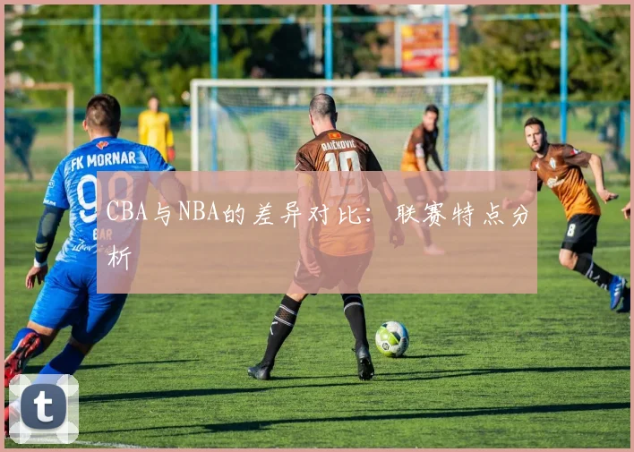 CBA与NBA的差异对比:联赛特点分析
