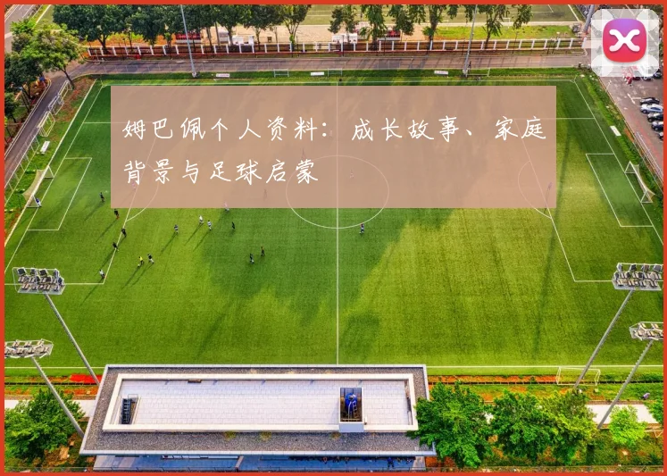 姆巴佩个人资料：成长故事、家庭背景与足球启蒙
