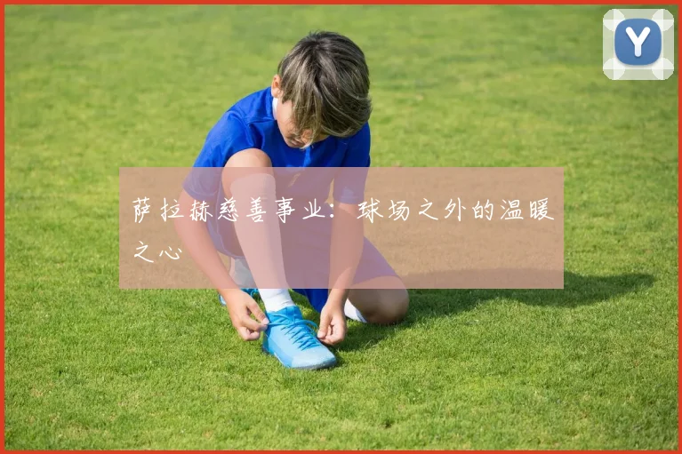 萨拉赫慈善事业：球场之外的温暖之心