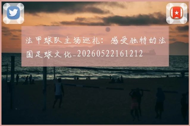 法甲球队主场巡礼：感受独特的法国足球文化_20260522161212