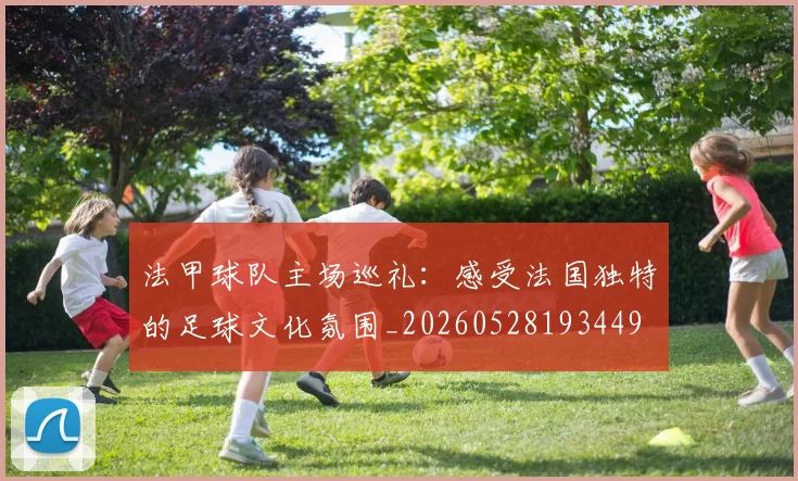 法甲球队主场巡礼：感受法国独特的足球文化氛围_20260528193449