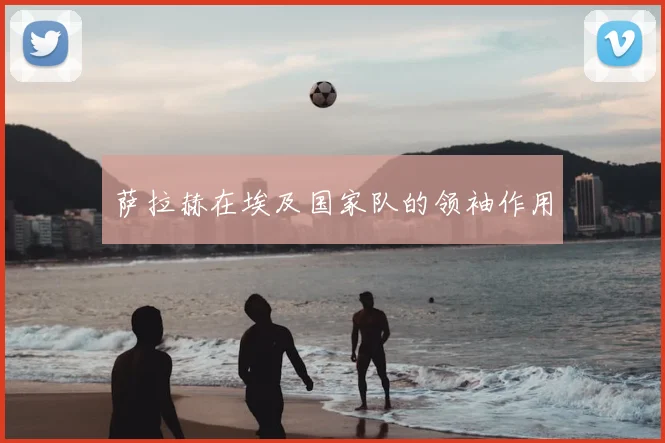萨拉赫在埃及国家队的领袖作用